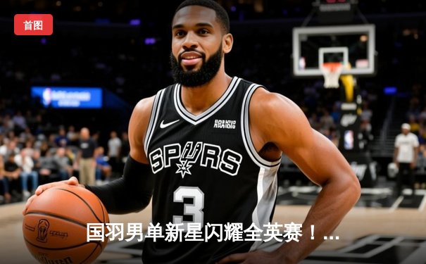 国羽男单新星闪耀全英赛！李诗沣鏖战三局力克乔纳坦首夺超级1000赛冠军