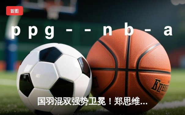 国羽混双强势卫冕！郑思维/黄雅琼直落两局摘金，东京世锦赛再创辉煌