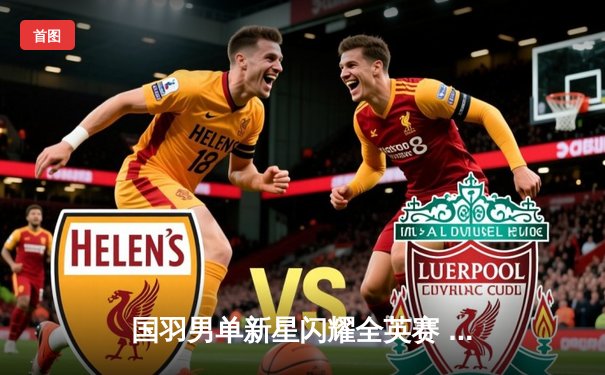 国羽男单新星闪耀全英赛 李诗沣力克强敌首夺超级1000赛冠军