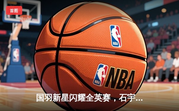 国羽新星闪耀全英赛，石宇奇力克安赛龙问鼎男单冠军