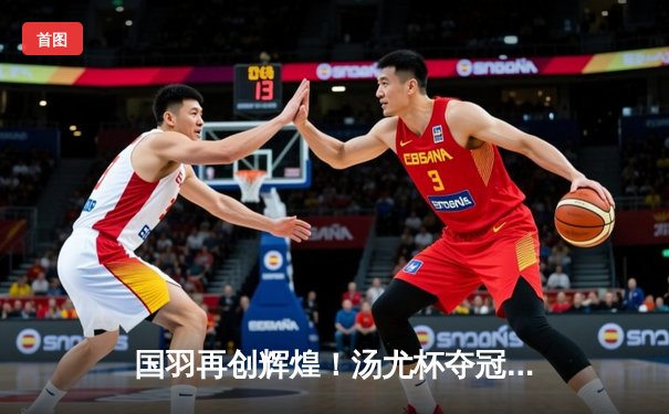 国羽再创辉煌！汤尤杯夺冠征程回顾，陈雨菲一锤定音助女队成功卫冕