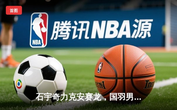 石宇奇力克安赛龙，国羽男单强势回归，中国队苏杯加冕十一冠王