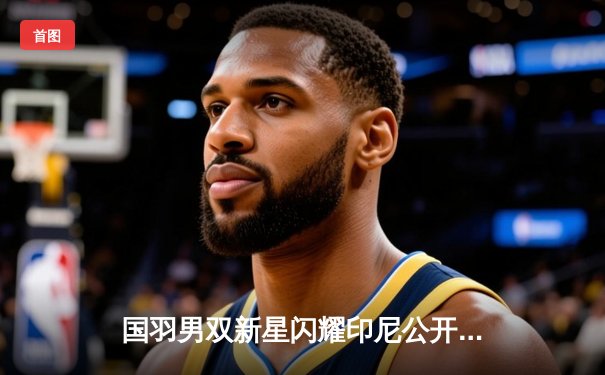 国羽男双新星闪耀印尼公开赛 “梁王组合”鏖战三局力克世界冠军登顶