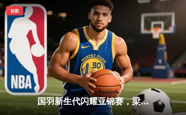 国羽新生代闪耀亚锦赛，梁王组合力克强敌挺进四强